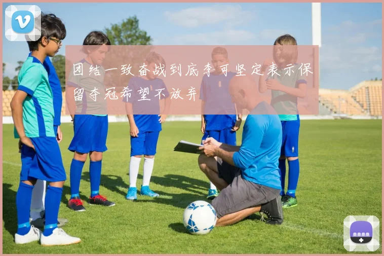 团结一致奋战到底李可坚定表示保留夺冠希望不放弃
