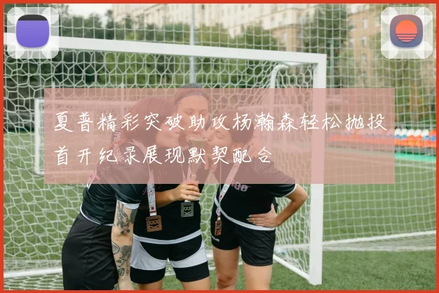 夏普精彩突破助攻杨瀚森轻松抛投首开纪录展现默契配合