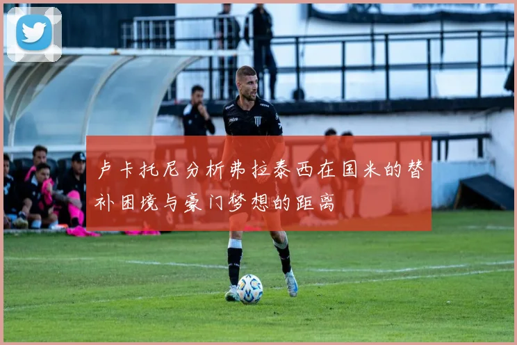 卢卡托尼分析弗拉泰西在国米的替补困境与豪门梦想的距离