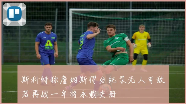 斯科特称詹姆斯得分纪录无人可敌若再战一年将永载史册