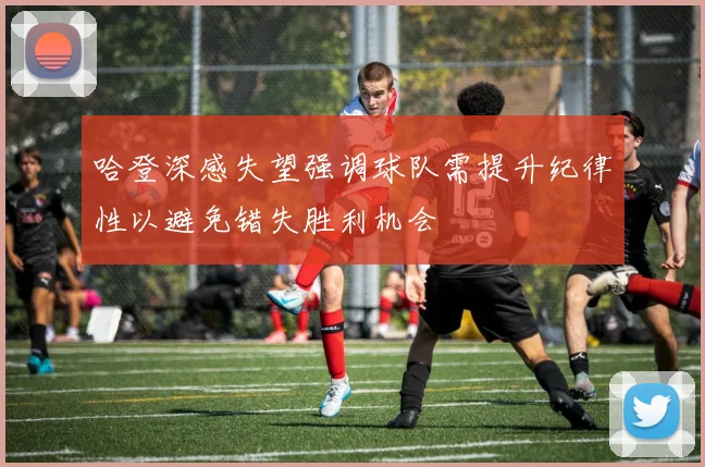 哈登深感失望强调球队需提升纪律性以避免错失胜利机会