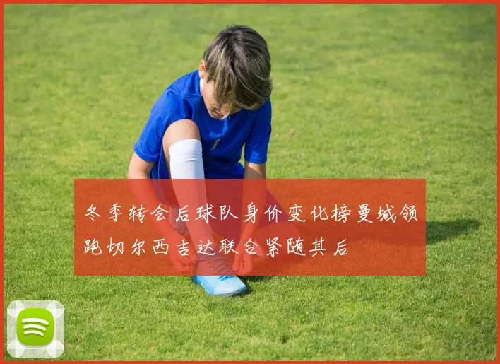 冬季转会后球队身价变化榜曼城领跑切尔西吉达联合紧随其后