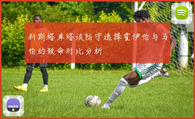 科斯塔库塔谈防守选择霍伊伦与马伦的致命对比分析