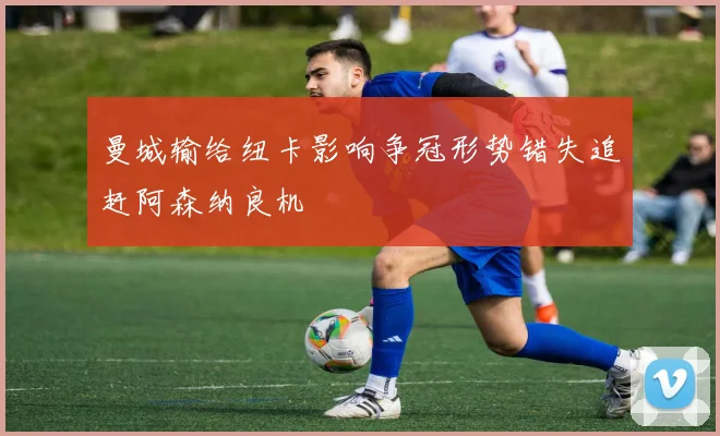 曼城输给纽卡影响争冠形势错失追赶阿森纳良机