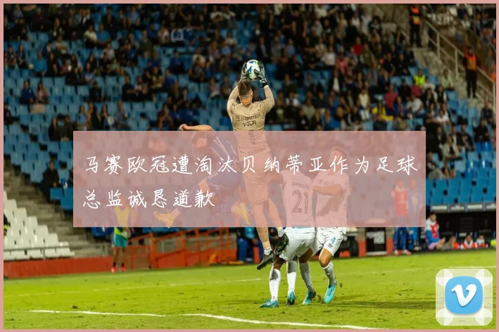 马赛欧冠遭淘汰贝纳蒂亚作为足球总监诚恳道歉