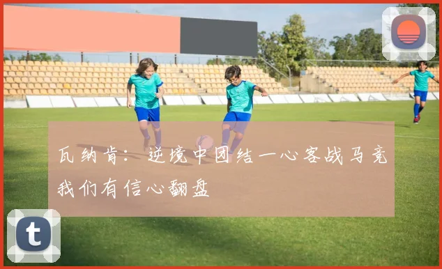 瓦纳肯：逆境中团结一心客战马竞我们有信心翻盘