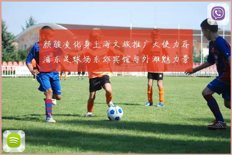 颜骏凌化身上海文旅推广大使力荐浦东足球场东郊宾馆与外滩魅力景点