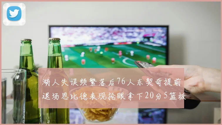 湖人失误频繁落后76人东契奇提前退场恩比德表现抢眼拿下20分5篮板