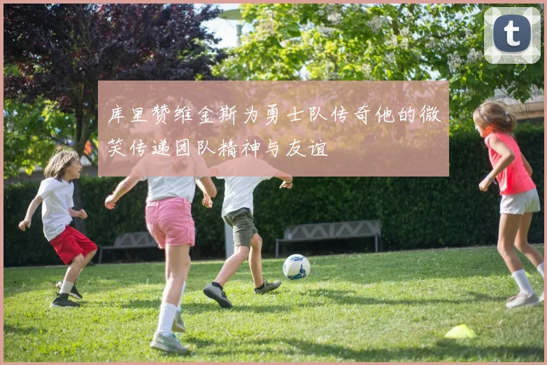 库里赞维金斯为勇士队传奇他的微笑传递团队精神与友谊