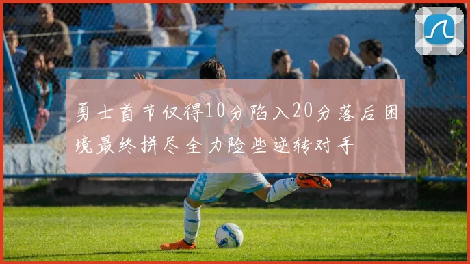 勇士首节仅得10分陷入20分落后困境最终拼尽全力险些逆转对手