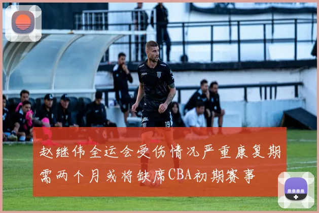 赵继伟全运会受伤情况严重康复期需两个月或将缺席CBA初期赛事