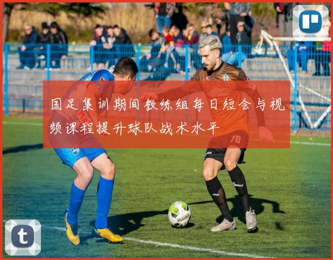 国足集训期间教练组每日短会与视频课程提升球队战术水平