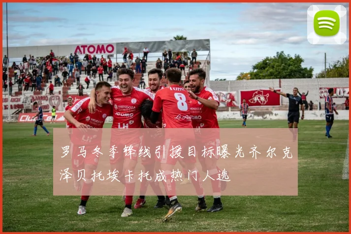 罗马冬季锋线引援目标曝光齐尔克泽贝托埃卡托成热门人选
