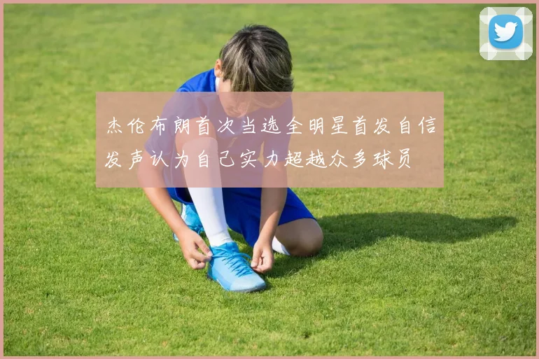 杰伦布朗首次当选全明星首发自信发声认为自己实力超越众多球员
