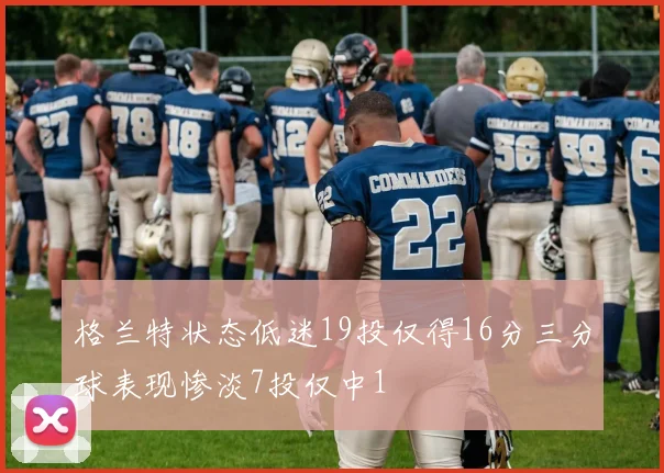 格兰特状态低迷19投仅得16分三分球表现惨淡7投仅中1