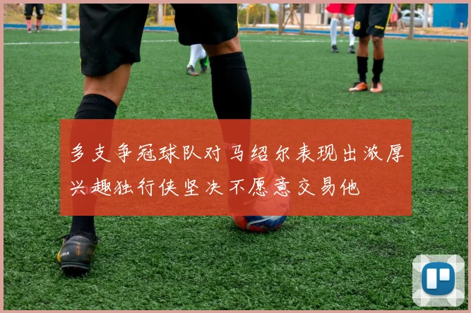 多支争冠球队对马绍尔表现出浓厚兴趣独行侠坚决不愿意交易他