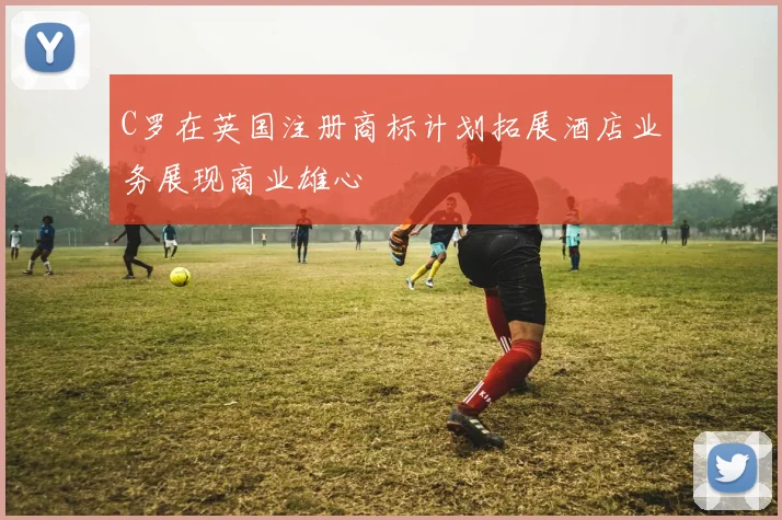 C罗在英国注册商标计划拓展酒店业务展现商业雄心