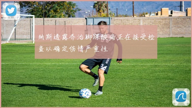纳斯透露乔治脚踝酸痛正在接受检查以确定伤情严重性