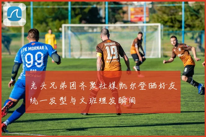 光头兄弟团齐聚社媒凯尔登晒好友统一发型与文班理发瞬间