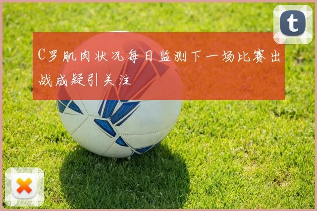 C罗肌肉状况每日监测下一场比赛出战成疑引关注