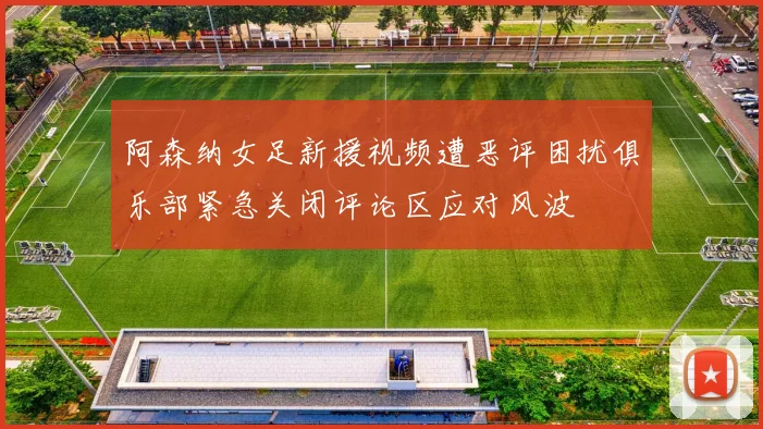 阿森纳女足新援视频遭恶评困扰俱乐部紧急关闭评论区应对风波