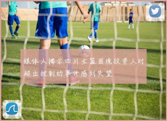 媒体人揭示四川女篮困境投资人对超出控制的事件感到失望