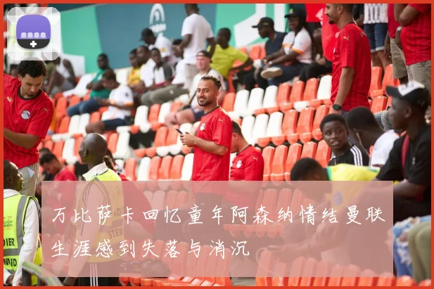 万比萨卡回忆童年阿森纳情结曼联生涯感到失落与消沉