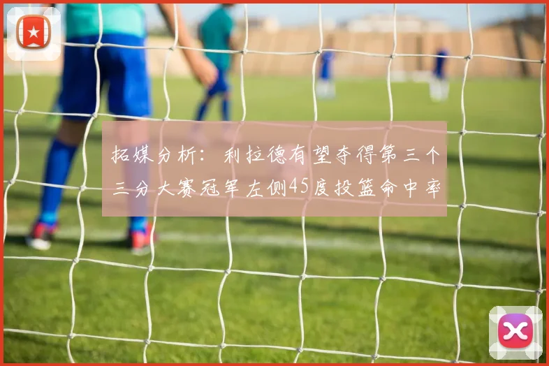 拓媒分析：利拉德有望夺得第三个三分大赛冠军左侧45度投篮命中率惊人